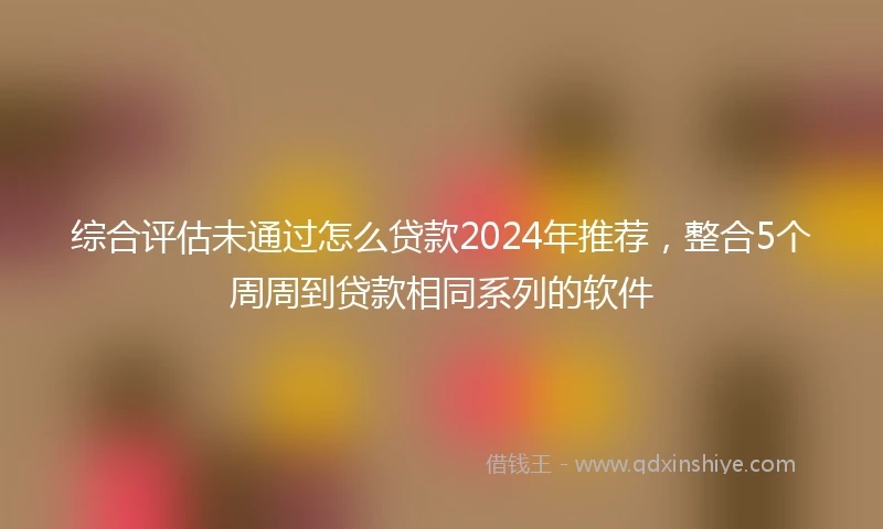 综合评估未通过怎么贷款2024年推荐，整合5个周周到贷款相同系列的软件