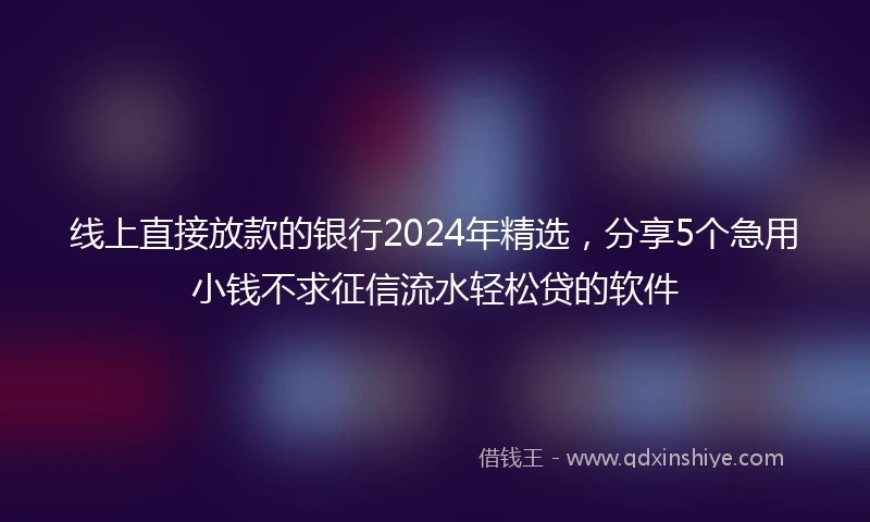 线上直接放款的银行2024年精选，分享5个急用小钱不求征信流水轻松贷的软件