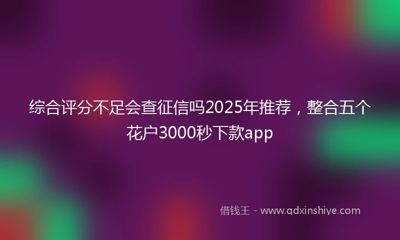 综合评分不足会查征信吗2025年推荐,整合五个花户3000秒下款app