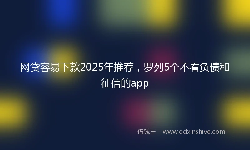 网贷容易下款2025年推荐，罗列5个不看负债和征信的app
