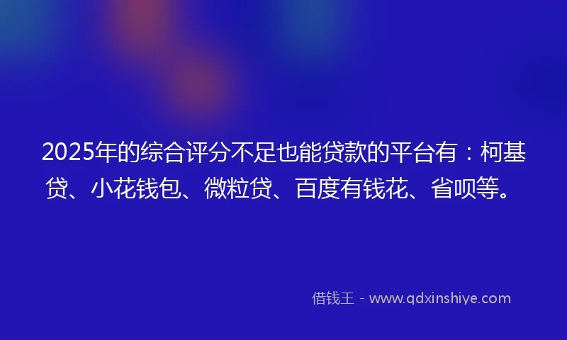 2025年的综合评分不足也能贷款的平台有：柯基贷、小花钱包、微粒贷、百度有钱花、省呗等。