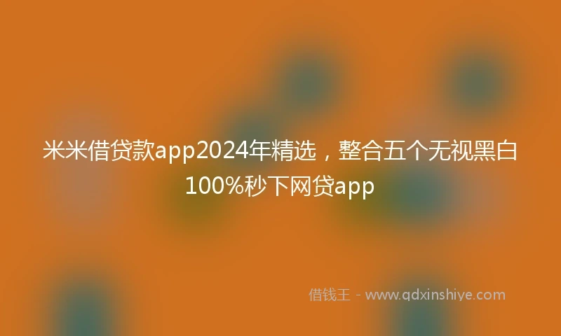 米米借贷款app2024年精选，整合五个无视黑白100%秒下网贷app