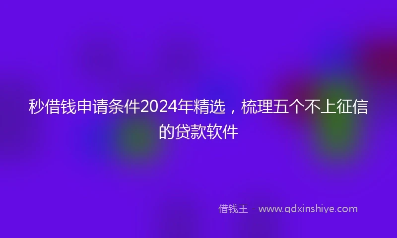 秒借钱申请条件2024年精选，梳理五个不上征信的贷款软件