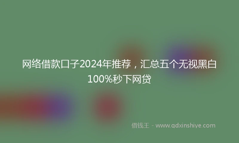 网络借款口子2024年推荐，汇总五个无视黑白100%秒下网贷