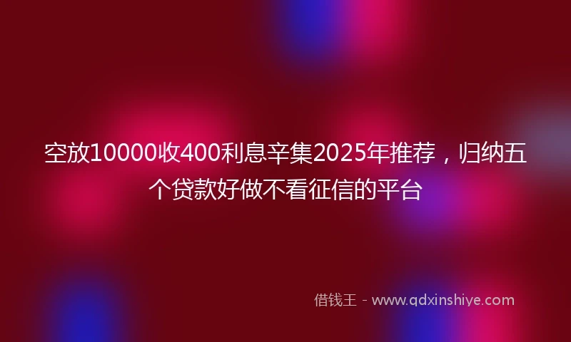 空放10000收400利息辛集2025年推荐，归纳五个贷款好做不看征信的平台