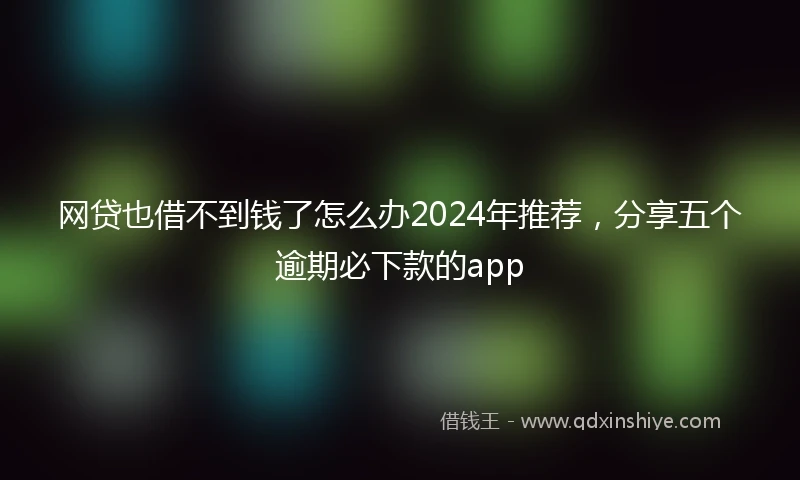 网贷也借不到钱了怎么办2024年推荐，分享五个逾期必下款的app