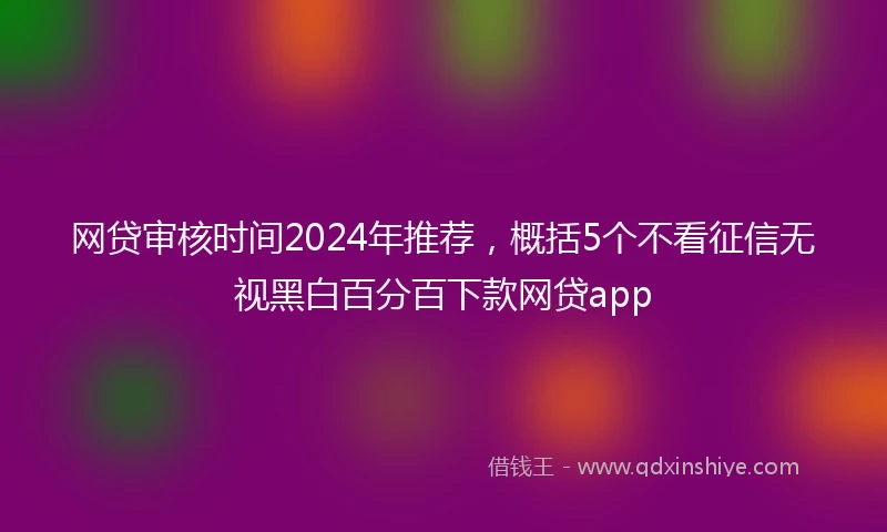 网贷审核时间2024年推荐，概括5个不看征信无视黑白百分百下款网贷app