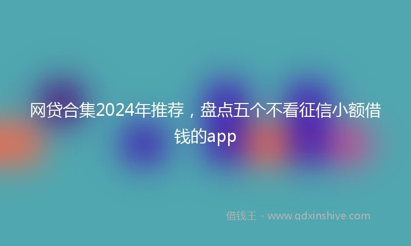 网贷合集2024年推荐,盘点五个不看征信小额借钱的app