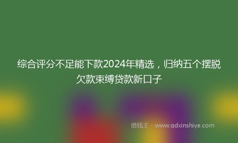 综合评分不足能下款2024年精选,归纳五个摆脱欠款束缚贷款新口子