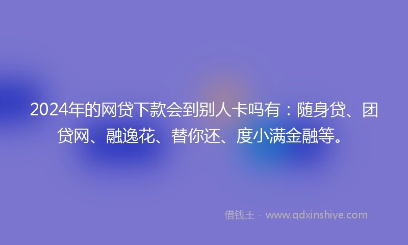 2024年的网贷下款会到别人卡吗有：随身贷、团贷网、融逸花、替你还、度小满金融等。