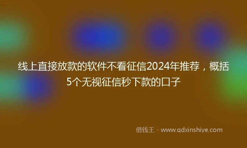 线上直接放款的软件不看征信2024年推荐，概括5个无视征信秒下款的口子
