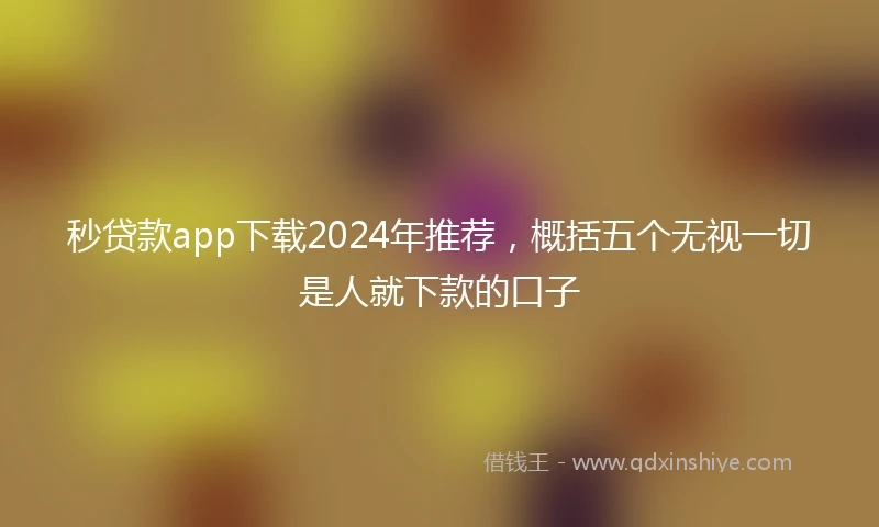 秒贷款app下载2024年推荐，概括五个无视一切是人就下款的口子