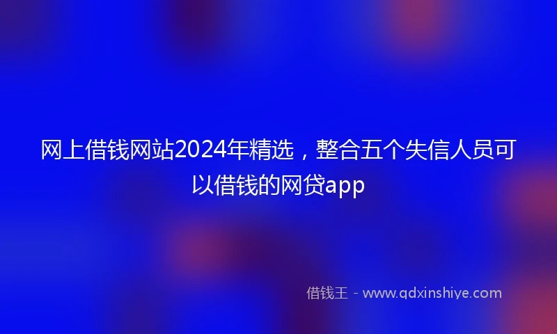网上借钱网站2024年精选，整合五个失信人员可以借钱的网贷app