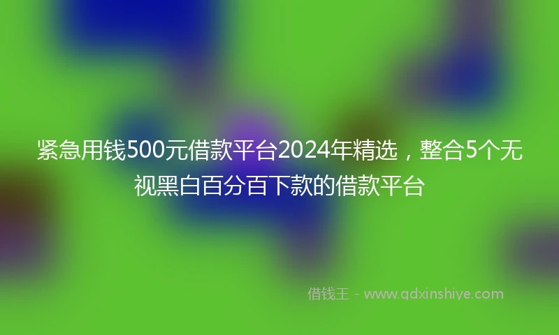 紧急用钱500元借款平台2024年精选，整合5个无视黑白百分百下款的借款平台