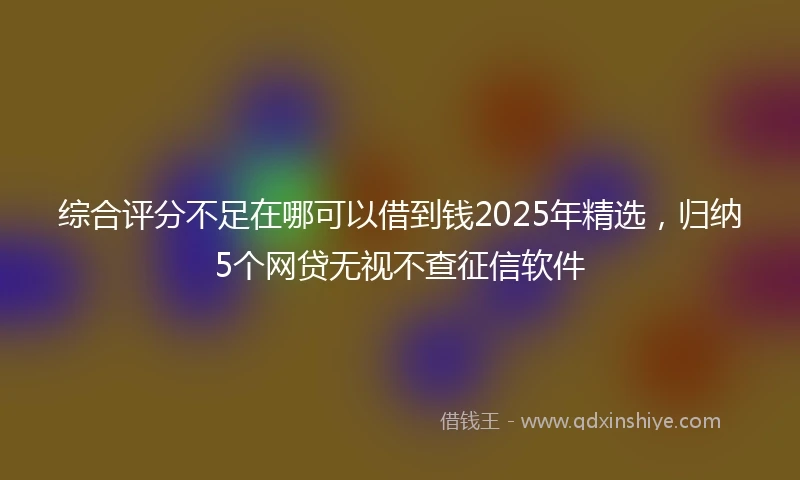 综合评分不足在哪可以借到钱2025年精选，归纳5个网贷无视不查征信软件