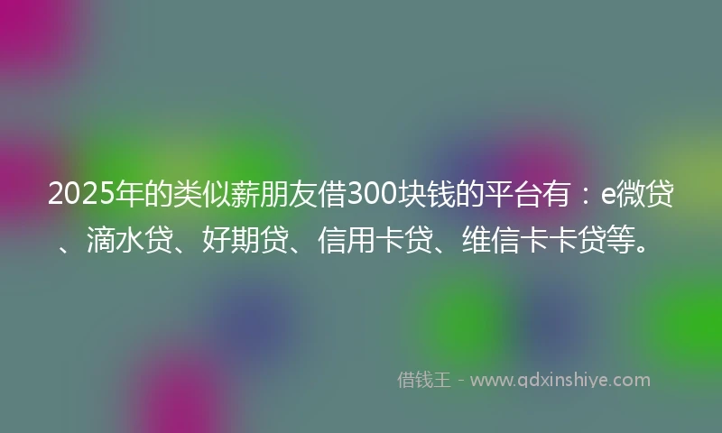 2025年的类似薪朋友借300块钱的平台有：e微贷、滴水贷、好期贷、信用卡贷、维信卡卡贷等。