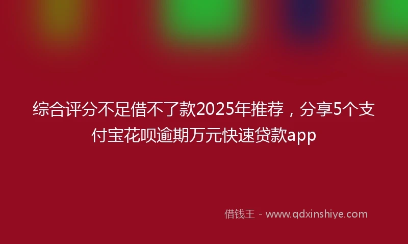 综合评分不足借不了款2025年推荐，分享5个支付宝花呗逾期万元快速贷款app
