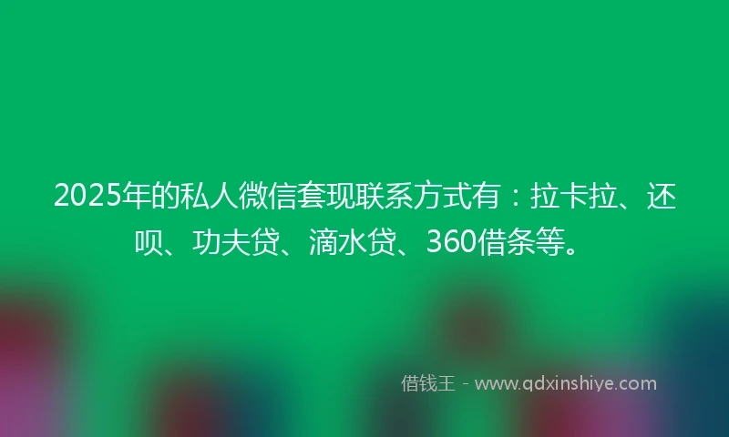 2025年的私人微信套现联系方式有：拉卡拉、还呗、功夫贷、滴水贷、360借条等。
