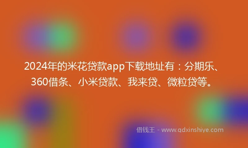 2024年的米花贷款app下载地址有：分期乐、360借条、小米贷款、我来贷、微粒贷等。