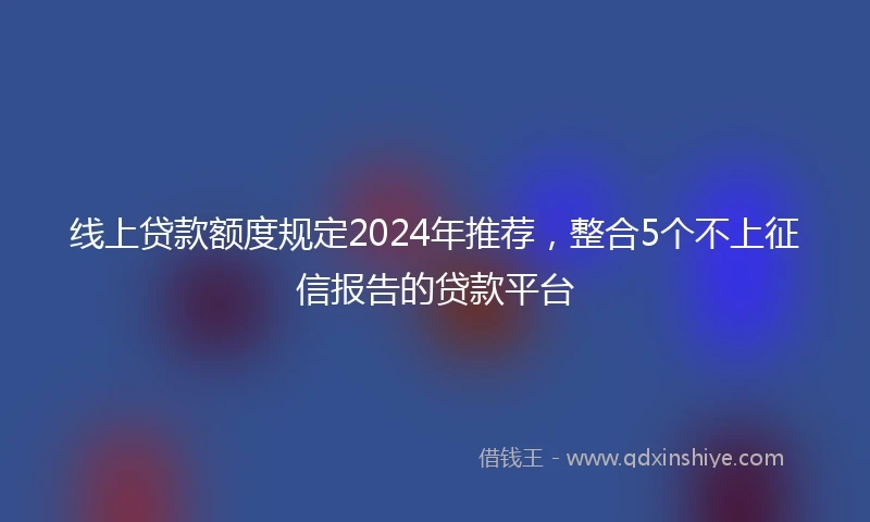 线上贷款额度规定2024年推荐，整合5个不上征信报告的贷款平台