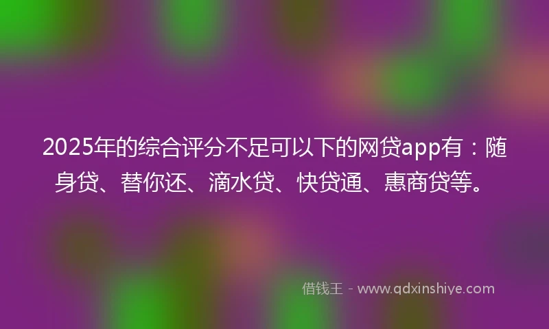 2025年的综合评分不足可以下的网贷app有：随身贷、替你还、滴水贷、快贷通、惠商贷等。