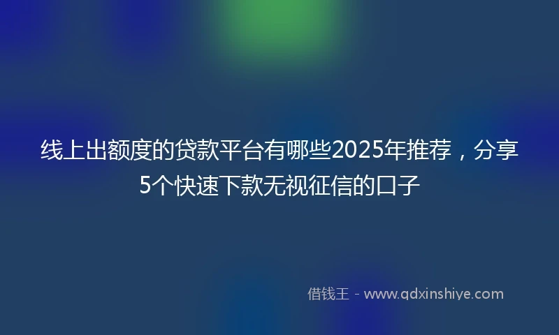 线上出额度的贷款平台有哪些2025年推荐，分享5个快速下款无视征信的口子