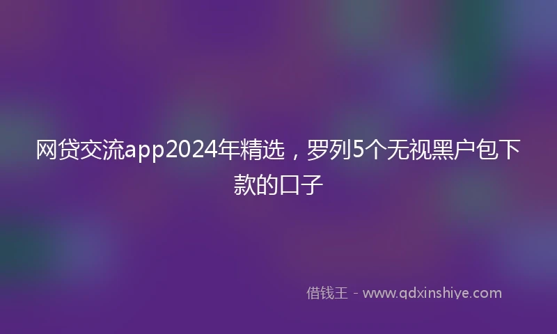 网贷交流app2024年精选，罗列5个无视黑户包下款的口子