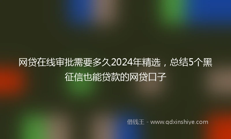 网贷在线审批需要多久2024年精选，总结5个黑征信也能贷款的网贷口子