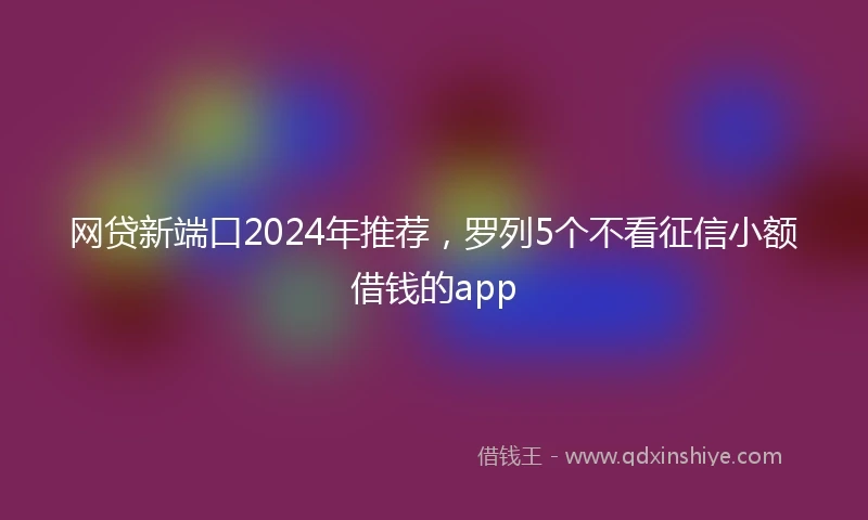 网贷新端口2024年推荐，罗列5个不看征信小额借钱的app