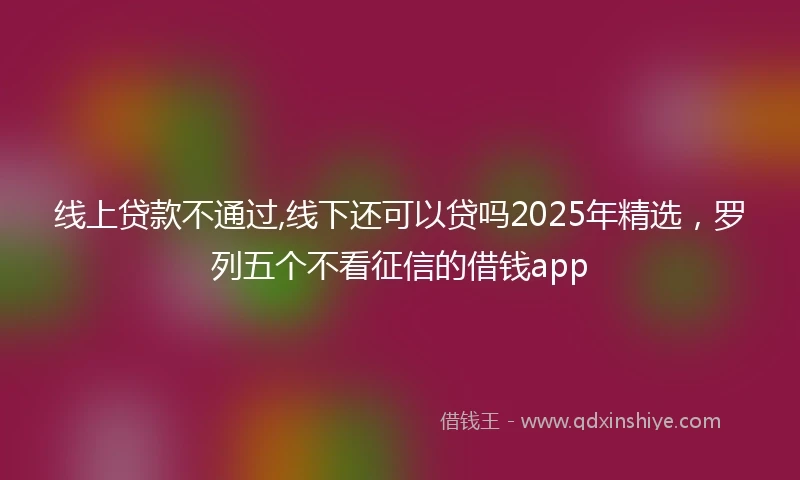 线上贷款不通过,线下还可以贷吗2025年精选，罗列五个不看征信的借钱app