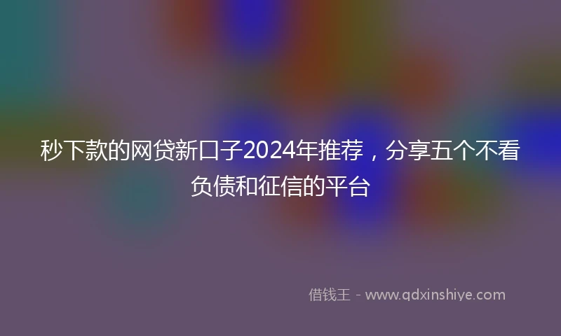 秒下款的网贷新口子2024年推荐，分享五个不看负债和征信的平台