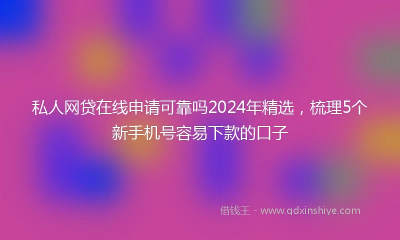 私人网贷在线申请可靠吗2024年精选，梳理5个新手机号容易下款的口子