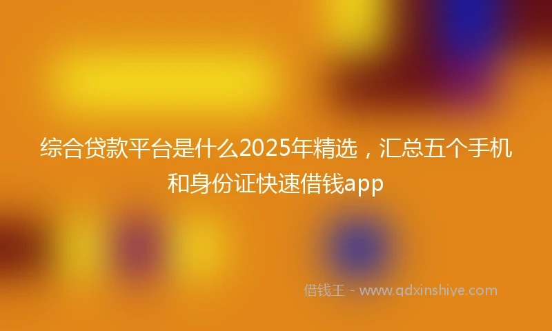 综合贷款平台是什么2025年精选，汇总五个手机和身份证快速借钱app