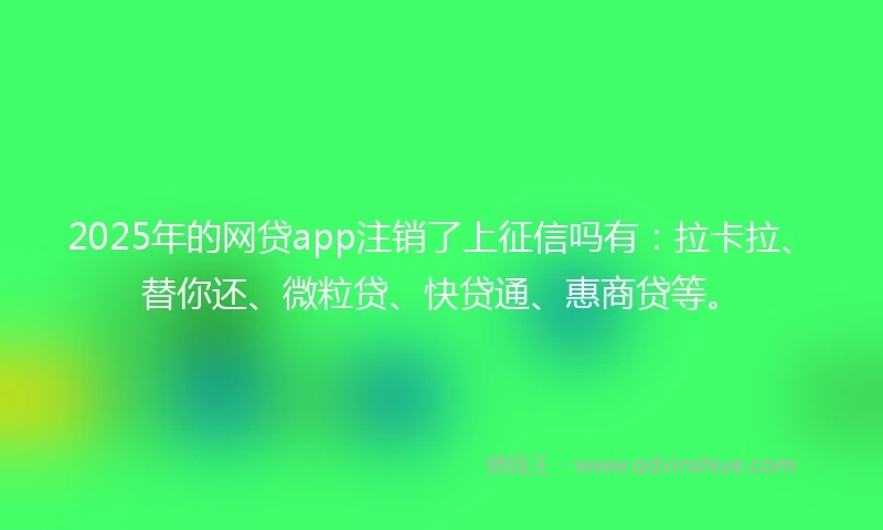 2025年的网贷app注销了上征信吗有：拉卡拉、替你还、微粒贷、快贷通、惠商贷等。