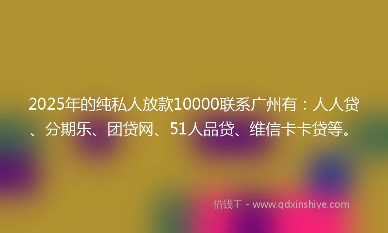 2025年的纯私人放款10000联系广州有：人人贷、分期乐、团贷网、51人品贷、维信卡卡贷等。