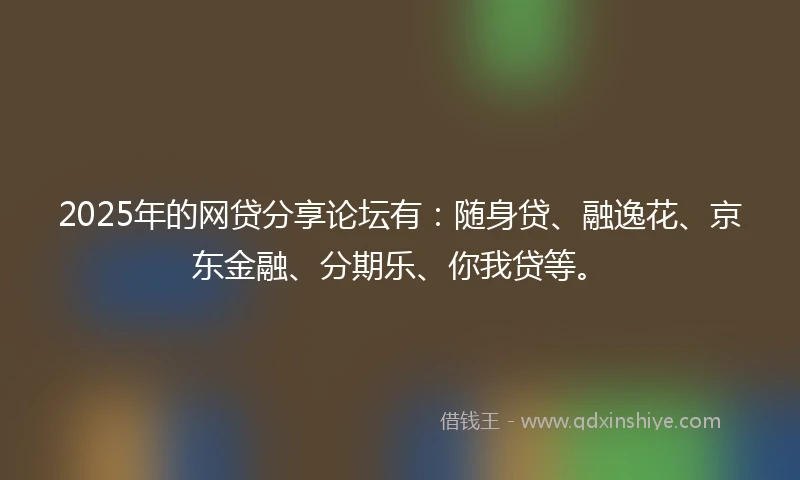 2025年的网贷分享论坛有：随身贷、融逸花、京东金融、分期乐、你我贷等。
