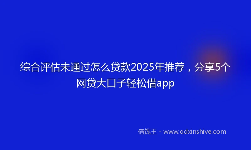 综合评估未通过怎么贷款2025年推荐，分享5个网贷大口子轻松借app