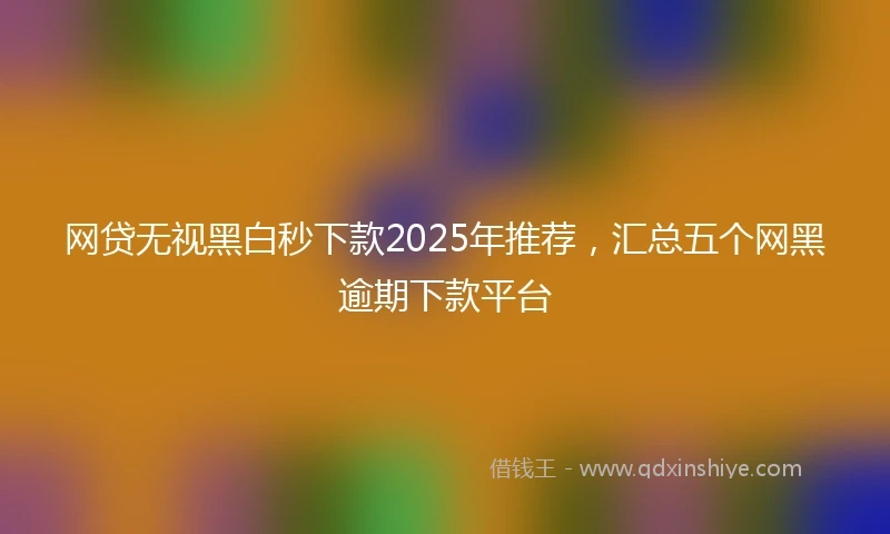 网贷无视黑白秒下款2025年推荐，汇总五个网黑逾期下款平台
