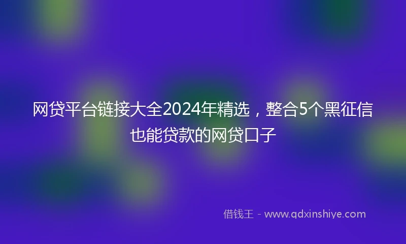 网贷平台链接大全2024年精选，整合5个黑征信也能贷款的网贷口子
