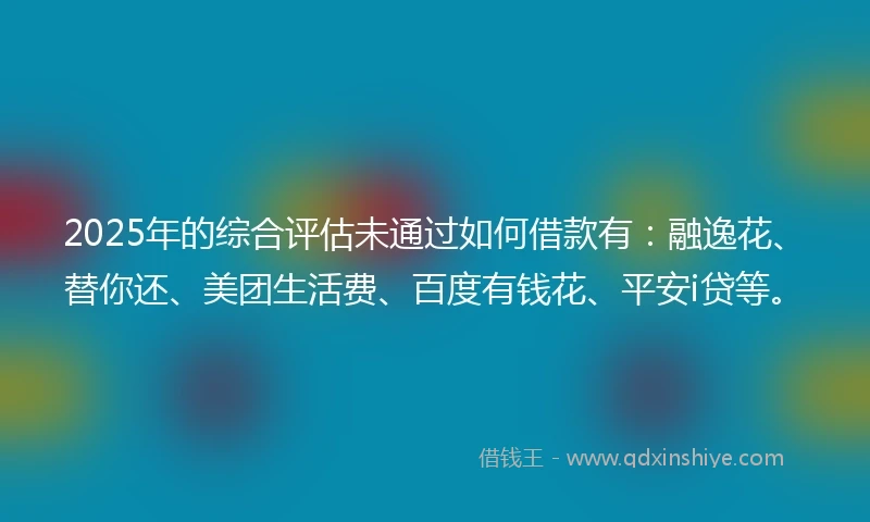 2025年的综合评估未通过如何借款有：融逸花、替你还、美团生活费、百度有钱花、平安i贷等。