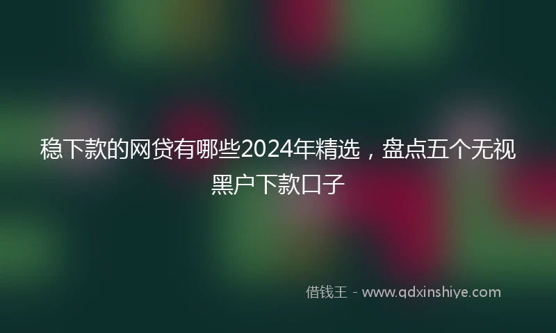 稳下款的网贷有哪些2024年精选，盘点五个无视黑户下款口子