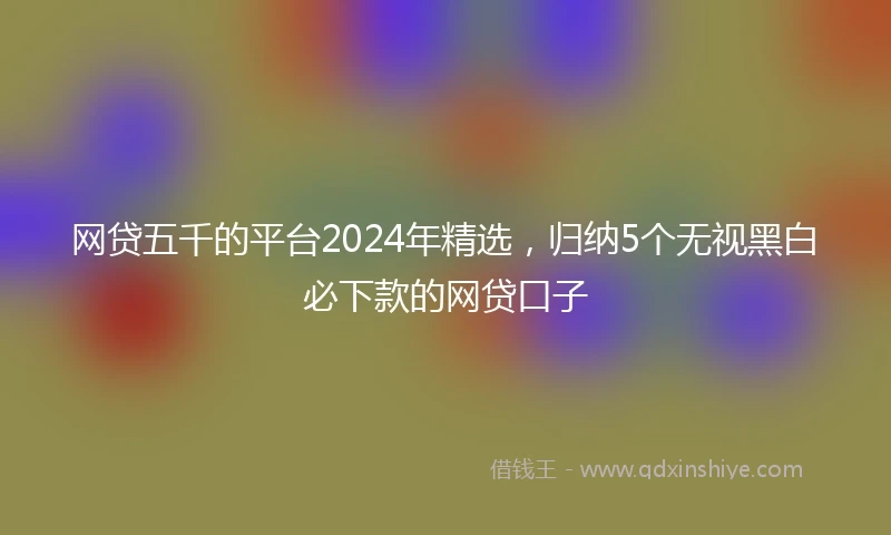 网贷五千的平台2024年精选，归纳5个无视黑白必下款的网贷口子