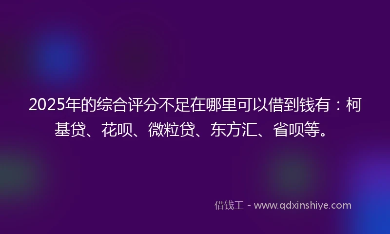 2025年的综合评分不足在哪里可以借到钱有：柯基贷、花呗、微粒贷、东方汇、省呗等。
