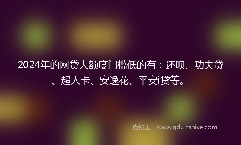 2024年的网贷大额度门槛低的有：还呗、功夫贷、超人卡、安逸花、平安i贷等。