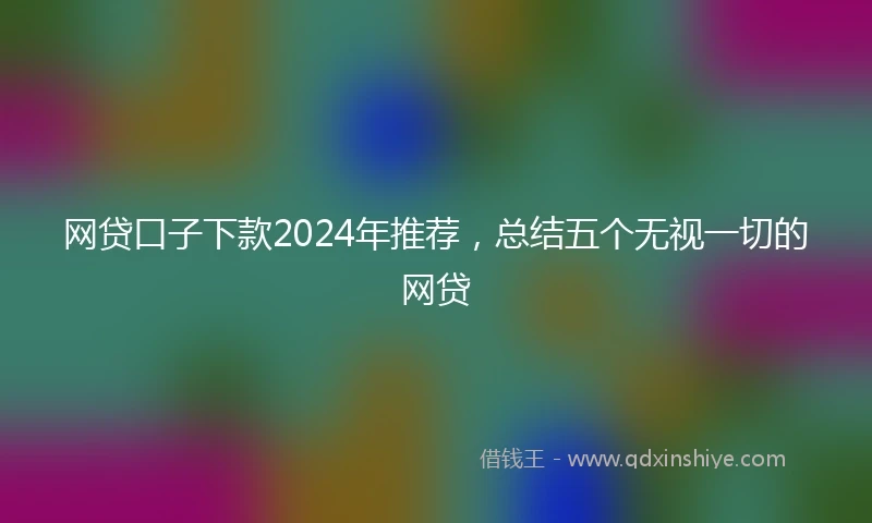 网贷口子下款2024年推荐，总结五个无视一切的网贷
