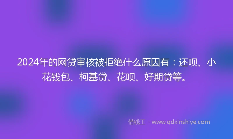2024年的网贷审核被拒绝什么原因有：还呗、小花钱包、柯基贷、花呗、好期贷等。