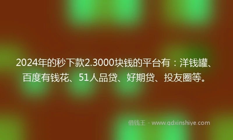 2024年的秒下款2.3000块钱的平台有：洋钱罐、百度有钱花、51人品贷、好期贷、投友圈等。
