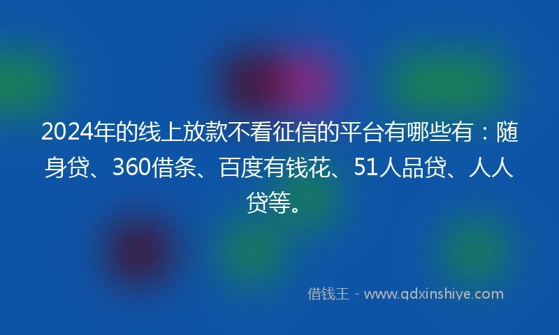 2024年的线上放款不看征信的平台有哪些有：随身贷、360借条、百度有钱花、51人品贷、人人贷等。