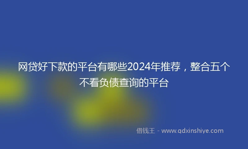 网贷好下款的平台有哪些2024年推荐，整合五个不看负债查询的平台