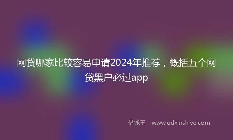 网贷哪家比较容易申请2024年推荐，概括五个网贷黑户必过app